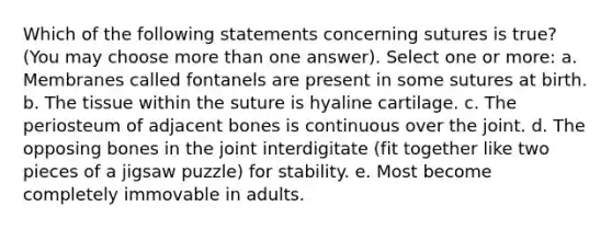 Which of the following statements concerning sutures is true? (You may choose more than one answer). Select one or more: a. Membranes called fontanels are present in some sutures at birth. b. The tissue within the suture is hyaline cartilage. c. The periosteum of adjacent bones is continuous over the joint. d. The opposing bones in the joint interdigitate (fit together like two pieces of a jigsaw puzzle) for stability. e. Most become completely immovable in adults.