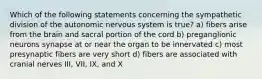 Which of the following statements concerning the sympathetic division of the autonomic nervous system is true? a) fibers arise from the brain and sacral portion of the cord b) preganglionic neurons synapse at or near the organ to be innervated c) most presynaptic fibers are very short d) fibers are associated with cranial nerves III, VII, IX, and X