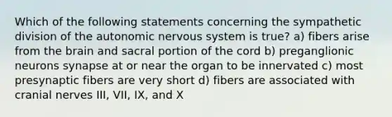 Which of the following statements concerning the sympathetic division of the autonomic nervous system is true? a) fibers arise from the brain and sacral portion of the cord b) preganglionic neurons synapse at or near the organ to be innervated c) most presynaptic fibers are very short d) fibers are associated with cranial nerves III, VII, IX, and X