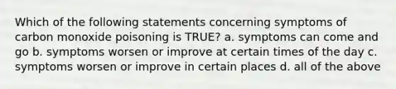 Which of the following statements concerning symptoms of carbon monoxide poisoning is TRUE? a. symptoms can come and go b. symptoms worsen or improve at certain times of the day c. symptoms worsen or improve in certain places d. all of the above