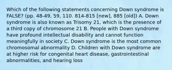 Which of the following statements concerning Down syndrome is FALSE? (pp. 48-49, 59, 110. 814-815 [new], 885 [old]) A. Down syndrome is also known as Trisomy 21, which is the presence of a third copy of chromosome 21 B. People with Down syndrome have profound intellectual disability and cannot function meaningfully in society C. Down syndrome is the most common chromosomal abnormality D. Children with Down syndrome are at higher risk for congenital heart disease, gastrointestinal abnormalities, and hearing loss