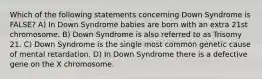 Which of the following statements concerning Down Syndrome is FALSE? A) In Down Syndrome babies are born with an extra 21st chromosome. B) Down Syndrome is also referred to as Trisomy 21. C) Down Syndrome is the single most common genetic cause of mental retardation. D) In Down Syndrome there is a defective gene on the X chromosome.