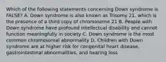 Which of the following statements concerning Down syndrome is FALSE? A. Down syndrome is also known as Trisomy 21, which is the presence of a third copy of chromosome 21 B. People with Down syndrome have profound intellectual disability and cannot function meaningfully in society C. Down syndrome is the most common chromosomal abnormality D. Children with Down syndrome are at higher risk for congenital heart disease, gastrointestinal abnormalities, and hearing loss