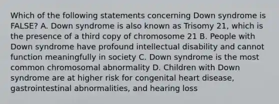 Which of the following statements concerning Down syndrome is FALSE? A. Down syndrome is also known as Trisomy 21, which is the presence of a third copy of chromosome 21 B. People with Down syndrome have profound intellectual disability and cannot function meaningfully in society C. Down syndrome is the most common chromosomal abnormality D. Children with Down syndrome are at higher risk for congenital heart disease, gastrointestinal abnormalities, and hearing loss