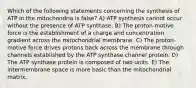 Which of the following statements concerning the synthesis of ATP in the mitochondria is false? A) ATP synthesis cannot occur without the presence of ATP synthase. B) The proton-motive force is the establishment of a charge and concentration gradient across the mitochondrial membrane. C) The proton-motive force drives protons back across the membrane through channels established by the ATP synthase channel protein. D) The ATP synthase protein is composed of two units. E) The intermembrane space is more basic than the mitochondrial matrix.