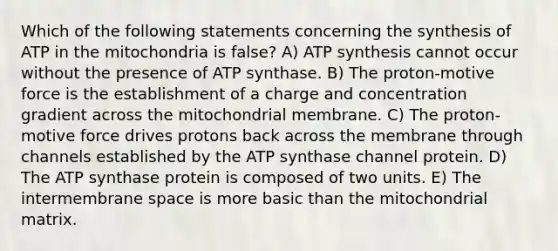 Which of the following statements concerning the synthesis of ATP in the mitochondria is false? A) ATP synthesis cannot occur without the presence of ATP synthase. B) The proton-motive force is the establishment of a charge and concentration gradient across the mitochondrial membrane. C) The proton-motive force drives protons back across the membrane through channels established by the ATP synthase channel protein. D) The ATP synthase protein is composed of two units. E) The intermembrane space is more basic than the mitochondrial matrix.