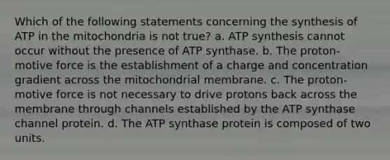 Which of the following statements concerning the synthesis of ATP in the mitochondria is not true? a. <a href='https://www.questionai.com/knowledge/kx3XpCJrFz-atp-synthesis' class='anchor-knowledge'>atp synthesis</a> cannot occur without the presence of ATP synthase. b. The proton-motive force is the establishment of a charge and concentration gradient across the mitochondrial membrane. c. The proton-motive force is not necessary to drive protons back across the membrane through channels established by the ATP synthase channel protein. d. The ATP synthase protein is composed of two units.