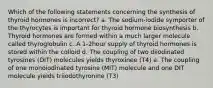 Which of the following statements concerning the synthesis of thyroid hormones is incorrect? a. The sodium-iodide symporter of the thyrocytes is important for thyroid hormone biosynthesis b. Thyroid hormones are formed within a much larger molecule called thyroglobulin c. A 1-2hour supply of thyroid hormones is stored within the colloid d. The coupling of two diiodinated tyrosines (DIT) molecules yields thyroxinee (T4) e. The coupling of one monoiodinated tyrosine (MIT) molecule and one DIT molecule yields triiodothyronine (T3)