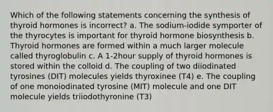 Which of the following statements concerning the synthesis of thyroid hormones is incorrect? a. The sodium-iodide symporter of the thyrocytes is important for thyroid hormone biosynthesis b. Thyroid hormones are formed within a much larger molecule called thyroglobulin c. A 1-2hour supply of thyroid hormones is stored within the colloid d. The coupling of two diiodinated tyrosines (DIT) molecules yields thyroxinee (T4) e. The coupling of one monoiodinated tyrosine (MIT) molecule and one DIT molecule yields triiodothyronine (T3)