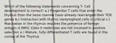 Which of the following statements concerning T- Cell development is correct? a.) Progenitor T cells that enter the thymus from the bone marrow have already rearranged their TCR genes b.) Interaction with thymic nonlymphoid cells is critical c.) Maturation in the thymus requires the presence of foreign antigen d.)MHC Class II molecules are not involved in positive selection e.) Mature, fully differentiated T cells are found in the cortex of the Thymus