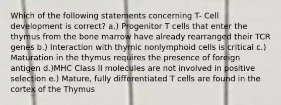 Which of the following statements concerning T- Cell development is correct? a.) Progenitor T cells that enter the thymus from the bone marrow have already rearranged their TCR genes b.) Interaction with thymic nonlymphoid cells is critical c.) Maturation in the thymus requires the presence of foreign antigen d.)MHC Class II molecules are not involved in positive selection e.) Mature, fully differentiated T cells are found in the cortex of the Thymus