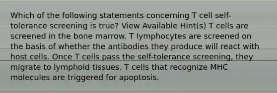 Which of the following statements concerning T cell self-tolerance screening is true? View Available Hint(s) T cells are screened in the bone marrow. T lymphocytes are screened on the basis of whether the antibodies they produce will react with host cells. Once T cells pass the self-tolerance screening, they migrate to lymphoid tissues. T cells that recognize MHC molecules are triggered for apoptosis.