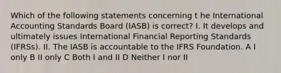 Which of the following statements concerning t he International Accounting Standards Board (IASB) is correct? I. It develops and ultimately issues International Financial Reporting Standards (IFRSs). II. The IASB is accountable to the IFRS Foundation. A I only B II only C Both I and II D Neither I nor II