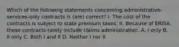 Which of the following statements concerning administrative-services-only contracts is (are) correct? I. The cost of the contracts is subject to state premium taxes. II. Because of ERISA, these contracts rarely include claims administration. A. I only B. II only C. Both I and II D. Neither I nor II