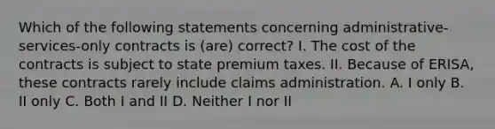 Which of the following statements concerning administrative-services-only contracts is (are) correct? I. The cost of the contracts is subject to state premium taxes. II. Because of ERISA, these contracts rarely include claims administration. A. I only B. II only C. Both I and II D. Neither I nor II