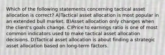 Which of the following statements concerning tactical asset allocation is correct? A)Tactical asset allocation is most popular in an extended bull market. B)Asset allocation only changes when the client's goals change. C)Price to earnings ratio is one of most common indicators used to make tactical asset allocation decisions. D)Tactical asset allocation is about finding a strategic asset allocation based on long-term factors.