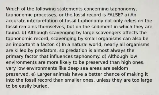 Which of the following statements concerning taphonomy, taphonomic processes, or the fossil record is FALSE? a) An accurate interpretation of fossil taphonomy not only relies on the fossil remains themselves, but on the sediment in which they are found. b) Although scavenging by large scavengers affects the taphonomic record, scavenging by small organisms can also be an important a factor. c) In a natural world, nearly all organisms are killed by predators, so predation is almost always the primary factor that influences taphonomy. d) Although low environments are more likely to be preserved than high ones, very low environments like deep sea areas are seldom preserved. e) Larger animals have a better chance of making it into the fossil record than smaller ones, unless they are too large to be easily buried.