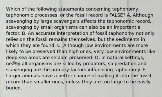 Which of the following statements concerning taphonomy, taphonomic processes, or the fossil record is FALSE? A. Although scavenging by large scavengers affects the taphonomic record, scavenging by small organisms can also be an important a factor. B. An accurate interpretation of fossil taphonomy not only relies on the fossil remains themselves, but the sediments in which they are found. C. Although low environments are more likely to be preserved than high ones, very low environments like deep sea areas are seldom preserved. D. In natural settings, nearly all organisms are killed by predators, so predation and scavenging are the primary factors influencing taphonomy. E. Larger animals have a better chance of making it into the fossil record than smaller ones, unless they are too large to be easily buried.