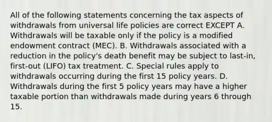 All of the following statements concerning the tax aspects of withdrawals from universal life policies are correct EXCEPT A. Withdrawals will be taxable only if the policy is a modified endowment contract (MEC). B. Withdrawals associated with a reduction in the policy's death benefit may be subject to last-in, first-out (LIFO) tax treatment. C. Special rules apply to withdrawals occurring during the first 15 policy years. D. Withdrawals during the first 5 policy years may have a higher taxable portion than withdrawals made during years 6 through 15.