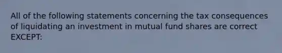 All of the following statements concerning the tax consequences of liquidating an investment in mutual fund shares are correct EXCEPT: