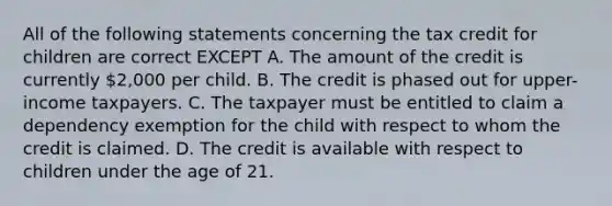 All of the following statements concerning the tax credit for children are correct EXCEPT A. The amount of the credit is currently 2,000 per child. B. The credit is phased out for upper-income taxpayers. C. The taxpayer must be entitled to claim a dependency exemption for the child with respect to whom the credit is claimed. D. The credit is available with respect to children under the age of 21.