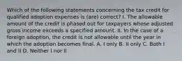 Which of the following statements concerning the tax credit for qualified adoption expenses is (are) correct? I. The allowable amount of the credit is phased out for taxpayers whose adjusted gross income exceeds a specified amount. II. In the case of a foreign adoption, the credit is not allowable until the year in which the adoption becomes final. A. I only B. II only C. Both I and II D. Neither I nor II