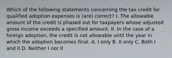 Which of the following statements concerning the tax credit for qualified adoption expenses is (are) correct? I. The allowable amount of the credit is phased out for taxpayers whose adjusted gross income exceeds a specified amount. II. In the case of a foreign adoption, the credit is not allowable until the year in which the adoption becomes final. A. I only B. II only C. Both I and II D. Neither I nor II