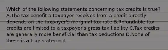 Which of the following statements concerning tax credits is true? A.The tax benefit a taxpayer receives from a credit directly depends on the taxpayer's marginal tax rate B.Refundable tax credits are limited to a taxpayer's gross tax liability C.Tax credits are generally more beneficial than tax deductions D.None of these is a true statement