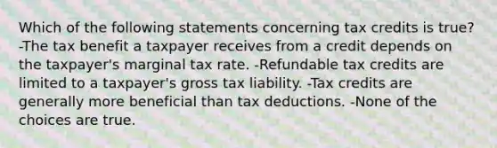 Which of the following statements concerning tax credits is true? -The tax benefit a taxpayer receives from a credit depends on the taxpayer's marginal tax rate. -Refundable tax credits are limited to a taxpayer's gross tax liability. -Tax credits are generally more beneficial than tax deductions. -None of the choices are true.