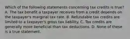 Which of the following statements concerning tax credits is true? A. The tax benefit a taxpayer receives from a credit depends on the taxpayer's marginal tax rate. B. Refundable tax credits are limited to a taxpayer's gross tax liability. C. Tax credits are generally more beneficial than tax deductions. D. None of these is a true statement.