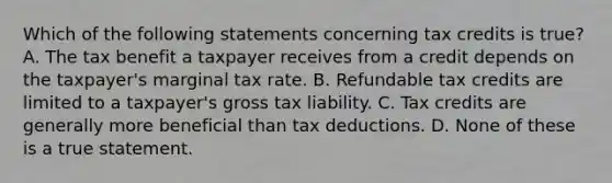 Which of the following statements concerning tax credits is true? A. The tax benefit a taxpayer receives from a credit depends on the taxpayer's marginal tax rate. B. Refundable tax credits are limited to a taxpayer's gross tax liability. C. Tax credits are generally more beneficial than tax deductions. D. None of these is a true statement.