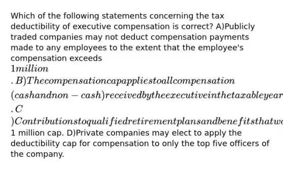 Which of the following statements concerning the tax deductibility of executive compensation is correct? A)Publicly traded companies may not deduct compensation payments made to any employees to the extent that the employee's compensation exceeds 1 million. B)The compensation cap applies to all compensation (cash and non-cash) received by the executive in the taxable year. C)Contributions to qualified retirement plans and benefits that would not otherwise be taxable are not considered to be compensation subject to the1 million cap. D)Private companies may elect to apply the deductibility cap for compensation to only the top five officers of the company.