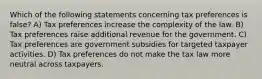 Which of the following statements concerning tax preferences is false? A) Tax preferences increase the complexity of the law. B) Tax preferences raise additional revenue for the government. C) Tax preferences are government subsidies for targeted taxpayer activities. D) Tax preferences do not make the tax law more neutral across taxpayers.