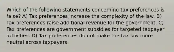 Which of the following statements concerning tax preferences is false? A) Tax preferences increase the complexity of the law. B) Tax preferences raise additional revenue for the government. C) Tax preferences are government subsidies for targeted taxpayer activities. D) Tax preferences do not make the tax law more neutral across taxpayers.