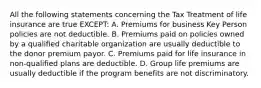 All the following statements concerning the Tax Treatment of life insurance are true EXCEPT: A. Premiums for business Key Person policies are not deductible. B. Premiums paid on policies owned by a qualified charitable organization are usually deductible to the donor premium payor. C. Premiums paid for life insurance in non-qualified plans are deductible. D. Group life premiums are usually deductible if the program benefits are not discriminatory.