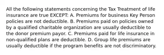 All the following statements concerning the Tax Treatment of life insurance are true EXCEPT: A. Premiums for business Key Person policies are not deductible. B. Premiums paid on policies owned by a qualified charitable organization are usually deductible to the donor premium payor. C. Premiums paid for life insurance in non-qualified plans are deductible. D. Group life premiums are usually deductible if the program benefits are not discriminatory.