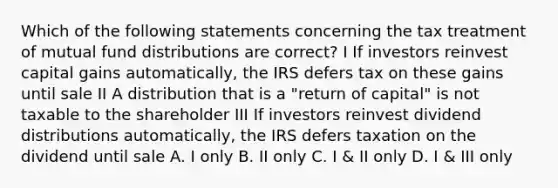 Which of the following statements concerning the tax treatment of mutual fund distributions are correct? I If investors reinvest capital gains automatically, the IRS defers tax on these gains until sale II A distribution that is a "return of capital" is not taxable to the shareholder III If investors reinvest dividend distributions automatically, the IRS defers taxation on the dividend until sale A. I only B. II only C. I & II only D. I & III only