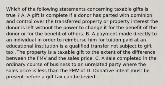 Which of the following statements concerning taxable gifts is true ? A. A gift is complete if a donor has parted with dominion and control over the transferred property or property interest the donor is left without the power to change it for the benefit of the donor or for the benefit of others. B. A payment made directly to an individual in order to reimburse him for tuition paid at an educational institution is a qualified transfer not subject to gift tax .The property is a taxable gift to the extent of the difference between the FMV and the sales price. C. A sale completed in the ordinary course of business to an unrelated party where the sales price is less than the FMV of D. Donative intent must be present before a gift tax can be levied .