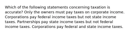 Which of the following statements concerning taxation is accurate? Only the owners must pay taxes on corporate income. Corporations pay federal income taxes but not state income taxes. Partnerships pay state income taxes but not federal income taxes. Corporations pay federal and state income taxes.