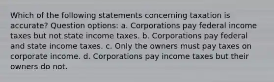 Which of the following statements concerning taxation is accurate? Question options: a. Corporations pay federal income taxes but not state income taxes. b. Corporations pay federal and state income taxes. c. Only the owners must pay taxes on corporate income. d. Corporations pay income taxes but their owners do not.