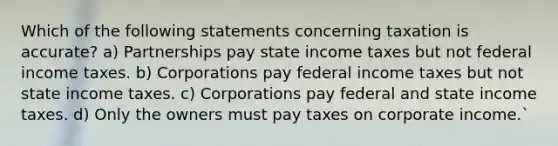 Which of the following statements concerning taxation is accurate? a) Partnerships pay state income taxes but not federal income taxes. b) Corporations pay federal income taxes but not state income taxes. c) Corporations pay federal and state income taxes. d) Only the owners must pay taxes on corporate income.`