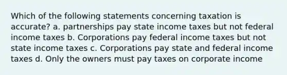 Which of the following statements concerning taxation is accurate? a. partnerships pay state income taxes but not federal income taxes b. Corporations pay federal income taxes but not state income taxes c. Corporations pay state and federal income taxes d. Only the owners must pay taxes on corporate income