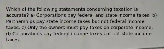 Which of the following statements concerning taxation is accurate? a) Corporations pay federal and state income taxes. b) Partnerships pay state income taxes but not federal income taxes. c) Only the owners must pay taxes on corporate income. d) Corporations pay federal income taxes but not state income taxes.