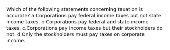 Which of the following statements concerning taxation is accurate? a.Corporations pay federal income taxes but not state income taxes. b.Corporations pay federal and state income taxes. c.Corporations pay income taxes but their stockholders do not. d.Only the stockholders must pay taxes on corporate income.