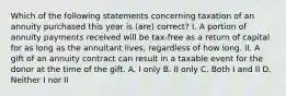 Which of the following statements concerning taxation of an annuity purchased this year is (are) correct? I. A portion of annuity payments received will be tax-free as a return of capital for as long as the annuitant lives, regardless of how long. II. A gift of an annuity contract can result in a taxable event for the donor at the time of the gift. A. I only B. II only C. Both I and II D. Neither I nor II