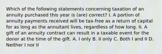 Which of the following statements concerning taxation of an annuity purchased this year is (are) correct? I. A portion of annuity payments received will be tax-free as a return of capital for as long as the annuitant lives, regardless of how long. II. A gift of an annuity contract can result in a taxable event for the donor at the time of the gift. A. I only B. II only C. Both I and II D. Neither I nor II