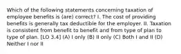 Which of the following statements concerning taxation of employee benefits is (are) correct? I. The cost of providing benefits is generally tax deductible for the employer. II. Taxation is consistent from benefit to benefit and from type of plan to type of plan. [LO 3.4] (A) I only (B) II only (C) Both I and II (D) Neither I nor II