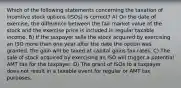 Which of the following statements concerning the taxation of incentive stock options (ISOs) is correct? A) On the date of exercise, the difference between the fair market value of the stock and the exercise price is included in regular taxable income. B) If the taxpayer sells the stock acquired by exercising an ISO more than one year after the date the option was granted, the gain will be taxed at capital gains tax rates. C) The sale of stock acquired by exercising an ISO will trigger a potential AMT tax for the taxpayer. D) The grant of ISOs to a taxpayer does not result in a taxable event for regular or AMT tax purposes.