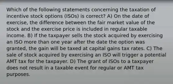 Which of the following statements concerning the taxation of incentive stock options (ISOs) is correct? A) On the date of exercise, the difference between the fair market value of the stock and the exercise price is included in regular taxable income. B) If the taxpayer sells the stock acquired by exercising an ISO more than one year after the date the option was granted, the gain will be taxed at capital gains tax rates. C) The sale of stock acquired by exercising an ISO will trigger a potential AMT tax for the taxpayer. D) The grant of ISOs to a taxpayer does not result in a taxable event for regular or AMT tax purposes.