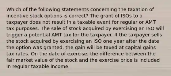 Which of the following statements concerning the taxation of incentive stock options is correct? The grant of ISOs to a taxpayer does not result in a taxable event for regular or AMT tax purposes. The sale of stock acquired by exercising an ISO will trigger a potential AMT tax for the taxpayer. If the taxpayer sells the stock acquired by exercising an ISO one year after the date the option was granted, the gain will be taxed at capital gains tax rates. On the date of exercise, the difference between the fair market value of the stock and the exercise price is included in regular taxable income.